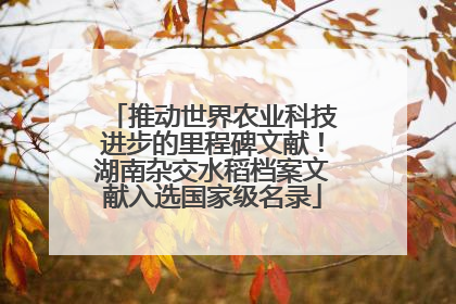 推动世界农业科技进步的里程碑文献！湖南杂交水稻档案文献入选国家级名录
