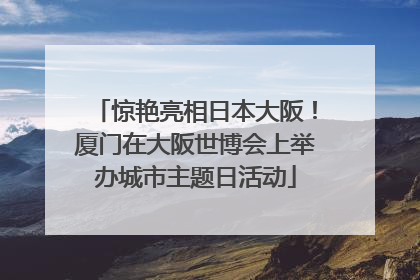 惊艳亮相日本大阪！厦门在大阪世博会上举办城市主题日活动
