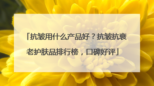 抗皱用什么产品好？抗皱抗衰老护肤品排行榜，口碑好评