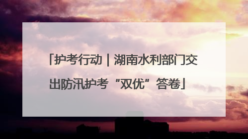 护考行动｜湖南水利部门交出防汛护考“双优”答卷