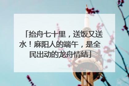 抬舟七十里，送饭又送水！麻阳人的端午，是全民出动的龙舟情结