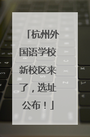 杭州外国语学校新校区来了，选址公布！