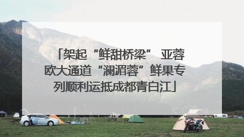架起“鲜甜桥梁” 亚蓉欧大通道“澜湄蓉”鲜果专列顺利运抵成都青白江