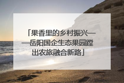 果香里的乡村振兴——岳阳国企生态果园蹚出农旅融合新路