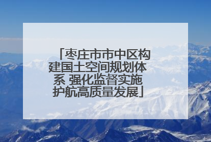枣庄市市中区构建国土空间规划体系 强化监督实施护航高质量发展