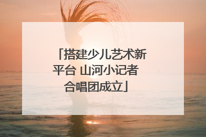 搭建少儿艺术新平台 山河小记者合唱团成立