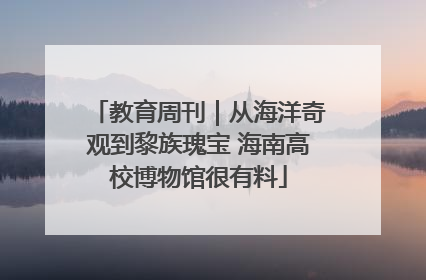 教育周刊｜从海洋奇观到黎族瑰宝 海南高校博物馆很有料