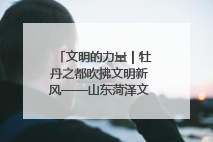 文明的力量｜牡丹之都吹拂文明新风——山东菏泽文明创建一线见闻
