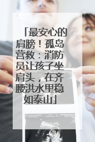 最安心的肩膀！孤岛营救：消防员让孩子坐肩头，在齐腰洪水里稳如泰山