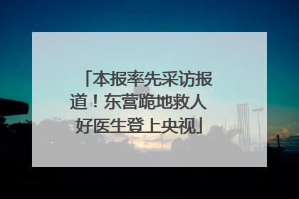 本报率先采访报道！东营跪地救人好医生登上央视
