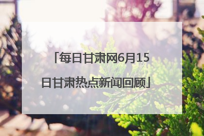 每日甘肃网6月15日甘肃热点新闻回顾