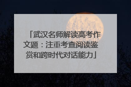 武汉名师解读高考作文题：注重考查阅读鉴赏和跨时代对话能力