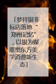 梦祥银非标店落地“郑州记忆”，以银为媒重塑东方美学消费新生态