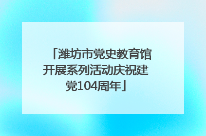 潍坊市党史教育馆开展系列活动庆祝建党104周年