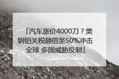 汽车涨价4000刀？美钢铝关税翻倍至50%冲击全球 多国威胁反制