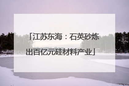 江苏东海：石英砂炼出百亿元硅材料产业