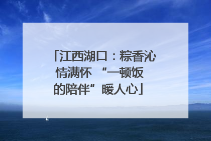 江西湖口：粽香沁 情满怀 “一顿饭的陪伴”暖人心