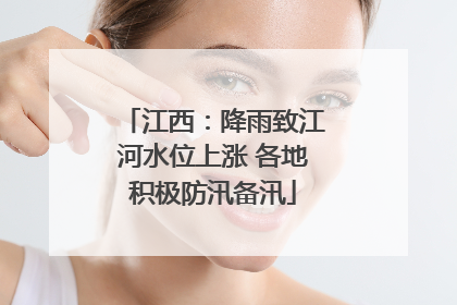 江西：降雨致江河水位上涨 各地积极防汛备汛