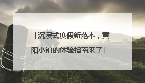 沉浸式度假新范本，黄阳小镇的体验指南来了