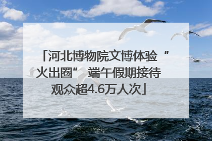 河北博物院文博体验“火出圈” 端午假期接待观众超4.6万人次