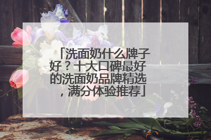 洗面奶什么牌子好？十大口碑最好的洗面奶品牌精选，满分体验推荐