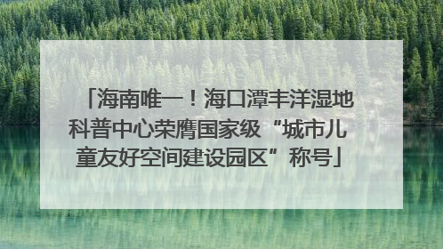 海南唯一！海口潭丰洋湿地科普中心荣膺国家级“城市儿童友好空间建设园区”称号