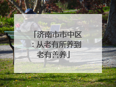 济南市市中区：从老有所养到老有善养