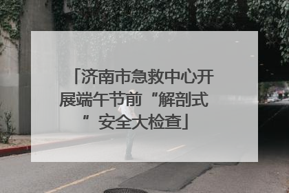 济南市急救中心开展端午节前“解剖式”安全大检查