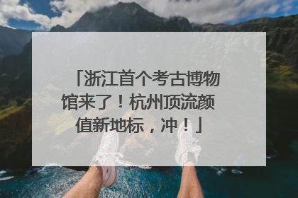 浙江首个考古博物馆来了！杭州顶流颜值新地标，冲！