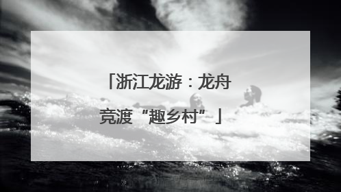 浙江龙游：龙舟竞渡“趣乡村”