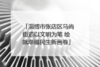 淄博市张店区马尚街道以文明为笔 绘就幸福民生新画卷