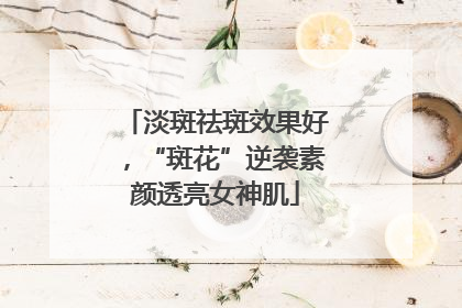 淡斑祛斑效果好，“斑花”逆袭素颜透亮女神肌