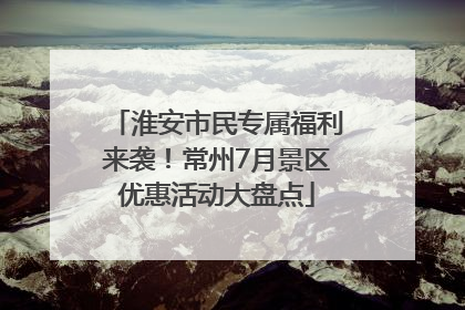 淮安市民专属福利来袭！常州7月景区优惠活动大盘点