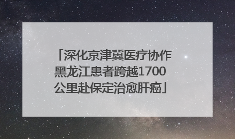 深化京津冀医疗协作 黑龙江患者跨越1700公里赴保定治愈肝癌