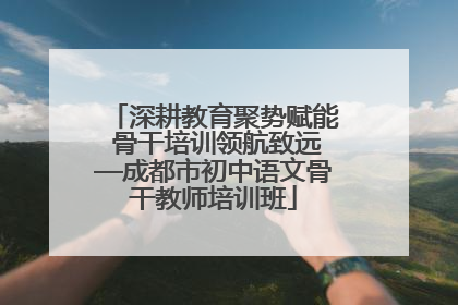 深耕教育聚势赋能 骨干培训领航致远—成都市初中语文骨干教师培训班