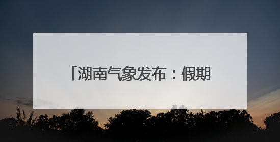 湖南气象发布：假期大暴雨！雷暴大风