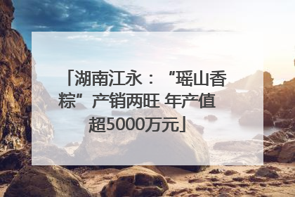 湖南江永：“瑶山香粽”产销两旺 年产值超5000万元