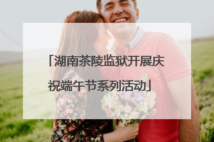 湖南茶陵监狱开展庆祝端午节系列活动