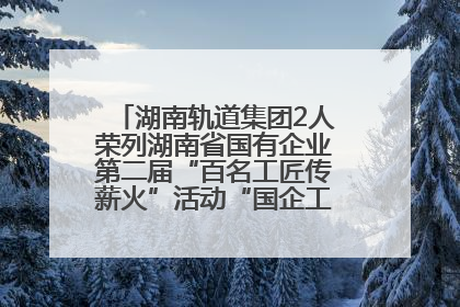 湖南轨道集团2人荣列湖南省国有企业第二届“百名工匠传薪火”活动“国企工匠”人才宣传名单