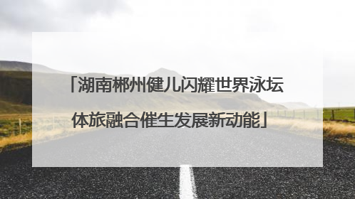 湖南郴州健儿闪耀世界泳坛 体旅融合催生发展新动能