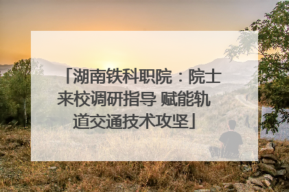湖南铁科职院：院士来校调研指导 赋能轨道交通技术攻坚