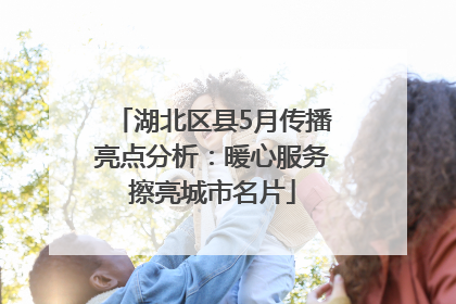 湖北区县5月传播亮点分析：暖心服务擦亮城市名片
