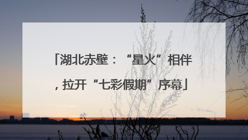 湖北赤壁：“星火”相伴，拉开“七彩假期”序幕