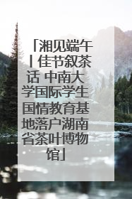 湘见端午丨佳节叙茶话 中南大学国际学生国情教育基地落户湖南省茶叶博物馆