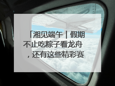 湘见端午｜假期不止吃粽子看龙舟，还有这些精彩赛事活动等你来