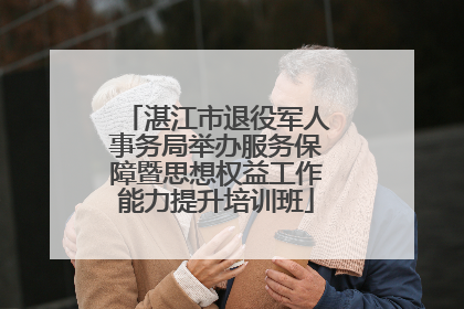 湛江市退役军人事务局举办服务保障暨思想权益工作能力提升培训班