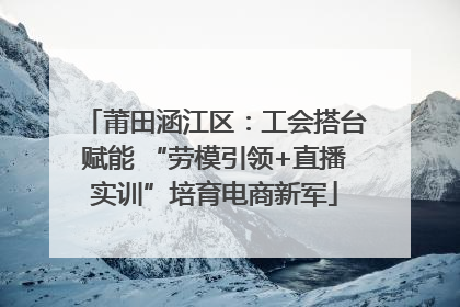 莆田涵江区：工会搭台赋能 “劳模引领+直播实训”培育电商新军