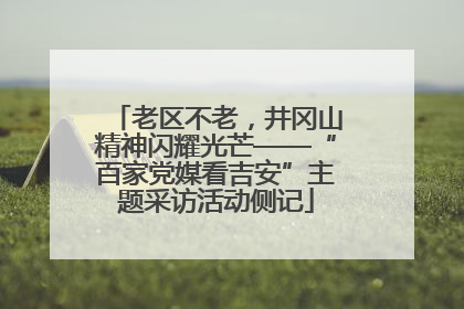 老区不老，井冈山精神闪耀光芒——“百家党媒看吉安”主题采访活动侧记