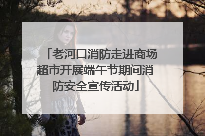 老河口消防走进商场超市开展端午节期间消防安全宣传活动