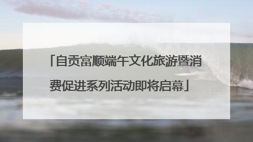 自贡富顺端午文化旅游暨消费促进系列活动即将启幕